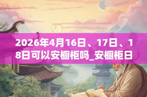 2026年4月16日、17日、18日可以安橱柜吗_安橱柜日子好吗