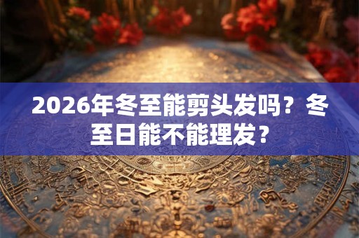 2026年冬至能剪头发吗？冬至日能不能理发？