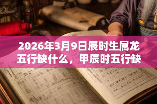 2026年3月9日辰时生属龙五行缺什么，甲辰时五行缺什么