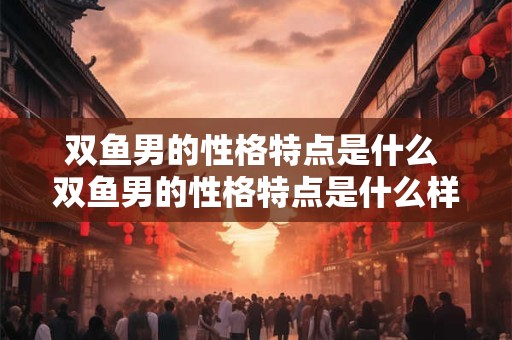 双鱼男的性格特点是什么 双鱼男的性格特点是什么样的