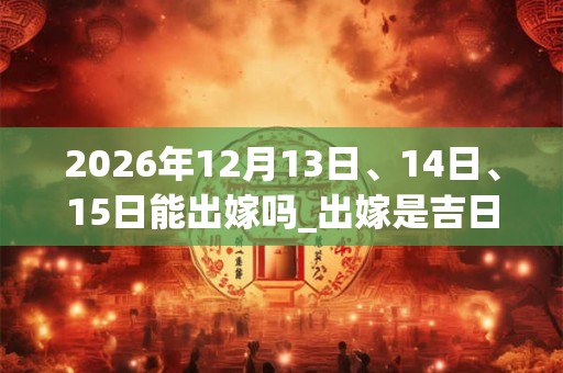 2026年12月13日、14日、15日能出嫁吗_出嫁是吉日吗