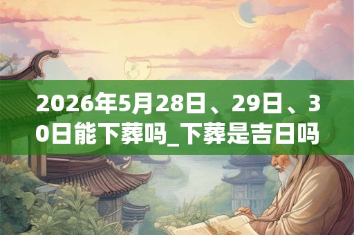2026年5月28日、29日、30日能下葬吗_下葬是吉日吗