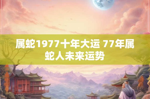 属蛇1977十年大运 77年属蛇人未来运势