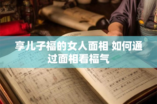 享儿子福的女人面相 如何通过面相看福气 享儿子福的女人面相 如何通过面相看福气