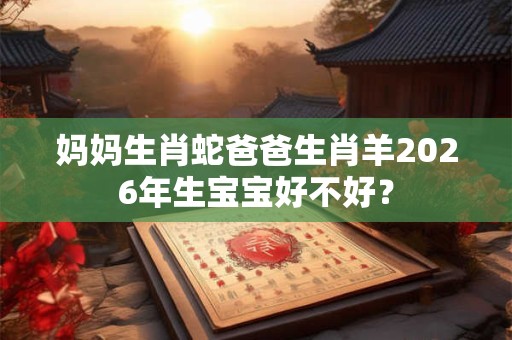 妈妈生肖蛇爸爸生肖羊2026年生宝宝好不好？