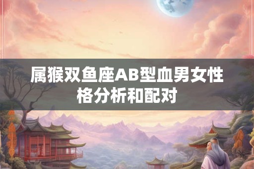 属猴双鱼座AB型血男女性格分析和配对 属猴双鱼座AB型血男女性格分析和配对