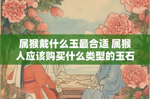 属猴戴什么玉最合适 属猴人应该购买什么类型的玉石 属猴戴什么玉最合适 属猴人应该购买什么类型的玉石