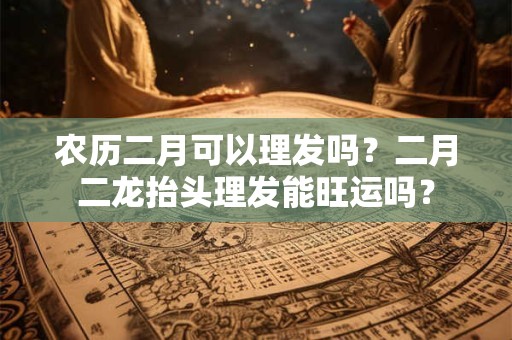 农历二月可以理发吗？二月二龙抬头理发能旺运吗？