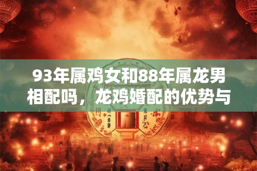 93年属鸡女和88年属龙男相配吗,龙鸡婚配的优势与弱势 93年属鸡女和88年属龙男相配吗,龙鸡婚配的优势与弱势