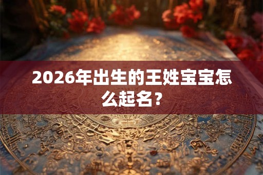 2026年出生的王姓宝宝怎么起名？