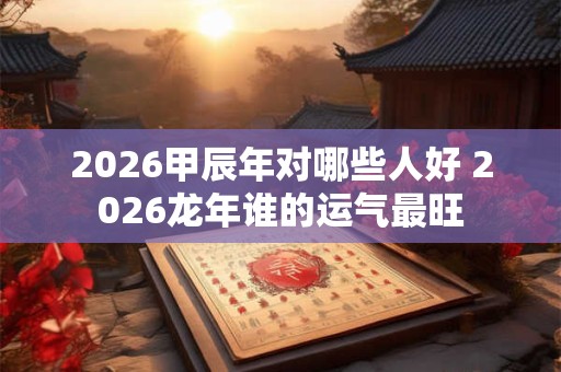 2026甲辰年对哪些人好 2026龙年谁的运气最旺