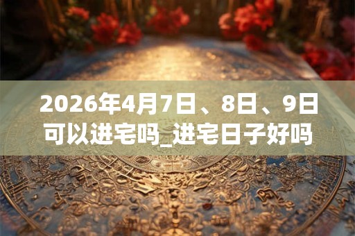 2026年4月7日、8日、9日可以进宅吗_进宅日子好吗 2026年4月7日、8日、9日可以进宅吗_进宅日子好吗