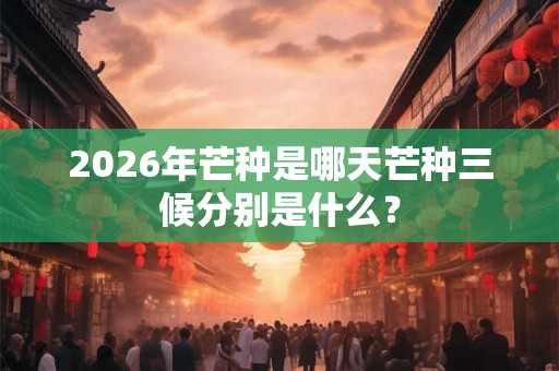 2026年芒种是哪天芒种三候分别是什么? 2026年芒种是哪天芒种三候分别是什么?