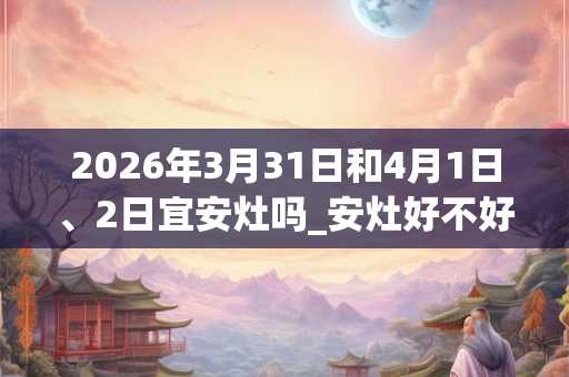 2026年3月31日和4月1日、2日宜安灶吗_安灶好不好 2026年3月31日和4月1日、2日宜安灶吗_安灶好不好