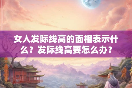 女人发际线高的面相表示什么?发际线高要怎么办? 女人发际线高的面相表示什么?发际线高要怎么办?