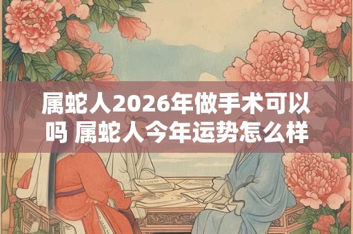 属蛇人2026年做手术可以吗 属蛇人今年运势怎么样