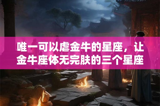唯一可以虐金牛的星座，让金牛座体无完肤的三个星座是？