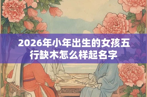 2026年小年出生的女孩五行缺木怎么样起名字 2026年小年出生的女孩五行缺木怎么样起名字