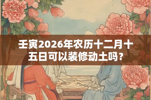 壬寅2026年农历十二月十五日可以装修动土吗？