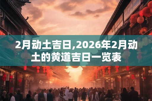 2月动土吉日,2026年2月动土的黄道吉日一览表 2月动土吉日,2026年2月动土的黄道吉日一览表