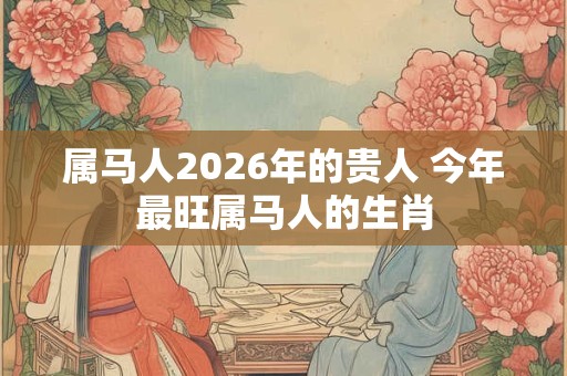 属马人2026年的贵人 今年最旺属马人的生肖 属马人2026年的贵人 今年最旺属马人的生肖