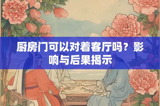 厨房门可以对着客厅吗？影响与后果揭示