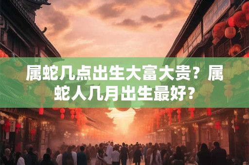 属蛇几点出生大富大贵？属蛇人几月出生最好？