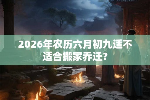 2026年农历六月初九适不适合搬家乔迁？