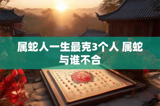 属蛇人一生最克3个人 属蛇与谁不合 属蛇人一生最克3个人 属蛇与谁不合