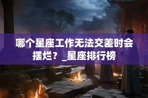 哪个星座工作无法交差时会摆烂？_星座排行榜