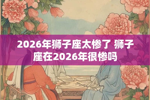 2026年狮子座太惨了 狮子座在2026年很惨吗 2026年狮子座太惨了 狮子座在2026年很惨吗