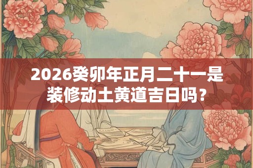 2026癸卯年正月二十一是装修动土黄道吉日吗？