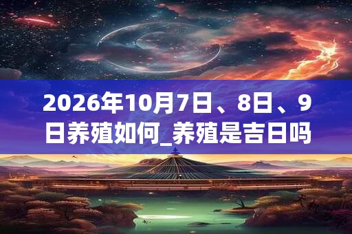 2026年10月7日、8日、9日养殖如何_养殖是吉日吗 2026年10月7日、8日、9日养殖如何_养殖是吉日吗