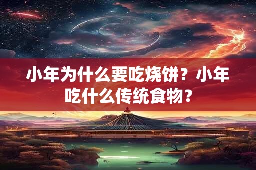 小年为什么要吃烧饼？小年吃什么传统食物？