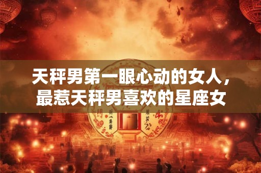 天秤男第一眼心动的女人,最惹天秤男喜欢的星座女 天秤男第一眼心动的女人,最惹天秤男喜欢的星座女