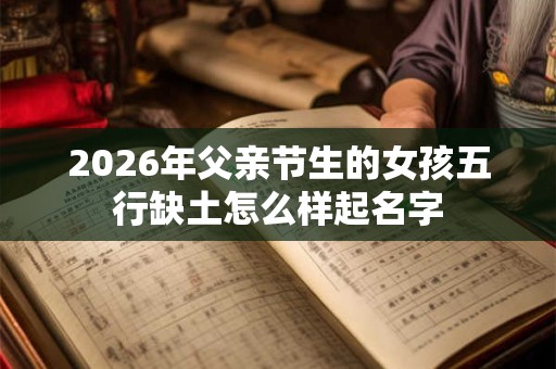 2026年父亲节生的女孩五行缺土怎么样起名字