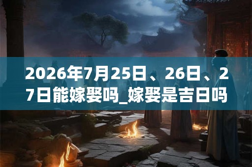 2026年7月25日、26日、27日能嫁娶吗_嫁娶是吉日吗 2026年7月25日、26日、27日能嫁娶吗_嫁娶是吉日吗