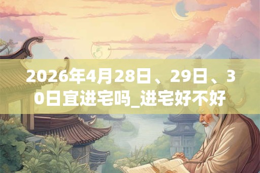 2026年4月28日、29日、30日宜进宅吗_进宅好不好 2026年4月28日、29日、30日宜进宅吗_进宅好不好