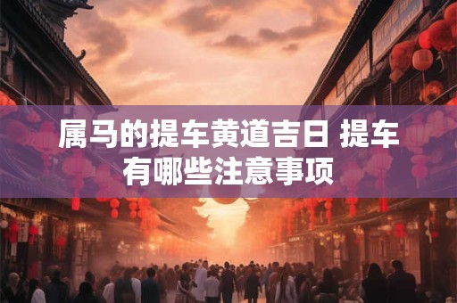 属马的提车黄道吉日 提车有哪些注意事项 属马的提车黄道吉日 提车有哪些注意事项