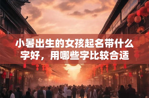 小暑出生的女孩起名带什么字好,用哪些字比较合适 小暑出生的女孩起名带什么字好,用哪些字比较合适