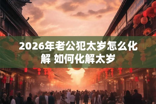 2026年老公犯太岁怎么化解 如何化解太岁