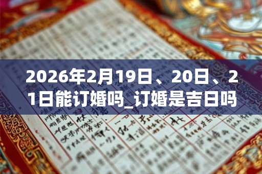 2026年2月19日、20日、21日能订婚吗_订婚是吉日吗 2026年2月19日、20日、21日能订婚吗_订婚是吉日吗