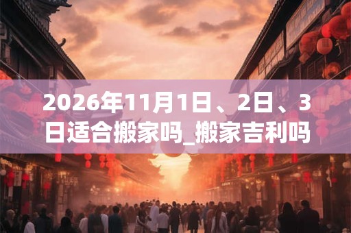 2026年11月1日、2日、3日适合搬家吗_搬家吉利吗 2026年11月1日、2日、3日适合搬家吗_搬家吉利吗