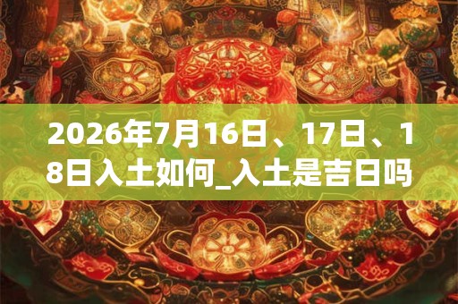 2026年7月16日、17日、18日入土如何_入土是吉日吗