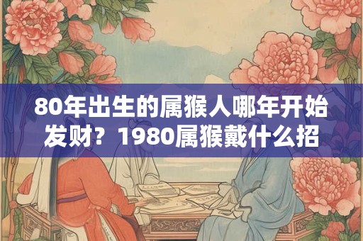 80年出生的属猴人哪年开始发财？1980属猴戴什么招财？
