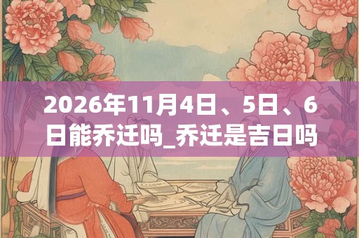 2026年11月4日、5日、6日能乔迁吗_乔迁是吉日吗