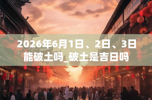 2026年6月1日、2日、3日能破土吗_破土是吉日吗 2026年6月1日、2日、3日能破土吗_破土是吉日吗