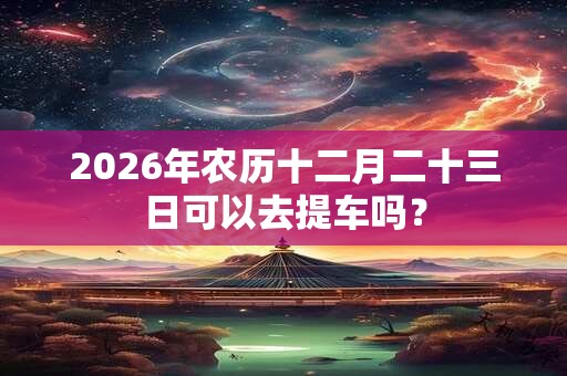 2026年农历十二月二十三日可以去提车吗？