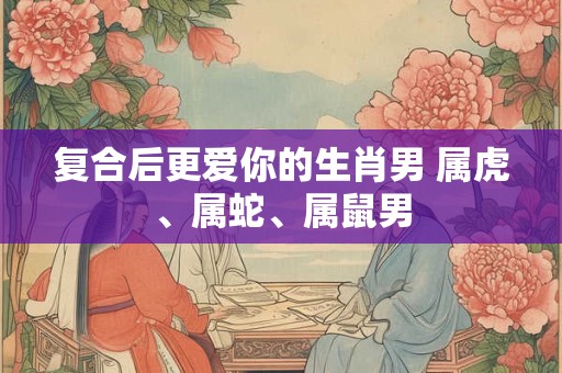 复合后更爱你的生肖男 属虎、属蛇、属鼠男 复合后更爱你的生肖男 属虎、属蛇、属鼠男