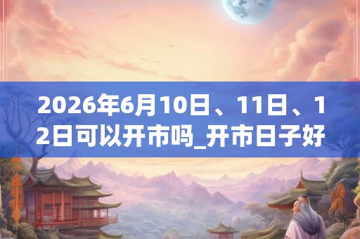 2026年6月10日、11日、12日可以开市吗_开市日子好吗